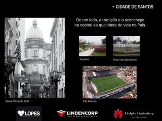 • CIDADE DE SANTOS

                         De um lado, a tradição e o aconchego
                        na capital da qualidade de vida no País.




                           Aquário           Praça das Bandeiras




Bolsa Oficial do Café        Vila Belmiro
 