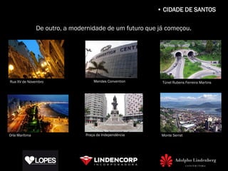 • CIDADE DE SANTOS

                De outro, a modernidade de um futuro que já começou.




Rua XV de Novembro                  Mendes Convention     Túnel Rubens Ferreira Martins




Orla Marítima                   Praça da Independência    Monte Serrat
 