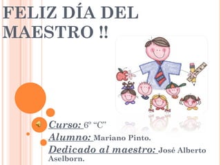 FELIZ DÍA DEL MAESTRO !! Curso: 6º “C” Alumno: Mariano Pinto. Dedicado al maestro: José Alberto Aselborn.