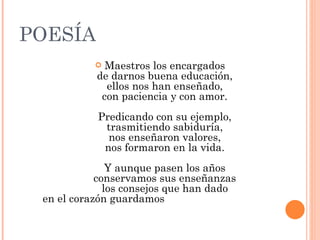 POESÍA Maestros los encargados de darnos buena educación, ellos nos han enseñado, con paciencia y con amor. Predicando con su ejemplo, trasmitiendo sabiduría, nos enseñaron valores, nos formaron en la vida. Y aunque pasen los años conservamos sus enseñanzas los consejos que han dado en el corazón guardamos