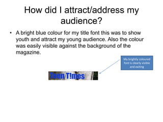 How did I attract/address my
               audience?
• A bright blue colour for my title font this was to show
  youth and attract my young audience. Also the colour
  was easily visible against the background of the
  magazine.
                                                My brightly coloured
                                                font is clearly visible
                                                     and exiting
 