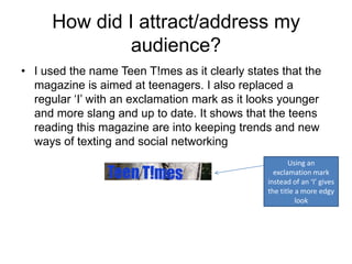 How did I attract/address my
              audience?
• I used the name Teen T!mes as it clearly states that the
  magazine is aimed at teenagers. I also replaced a
  regular ‘I’ with an exclamation mark as it looks younger
  and more slang and up to date. It shows that the teens
  reading this magazine are into keeping trends and new
  ways of texting and social networking
                                                      Using an
                                                 exclamation mark
                                               instead of an ‘I’ gives
                                               the title a more edgy
                                                         look
 