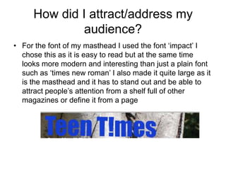 How did I attract/address my
               audience?
• For the font of my masthead I used the font ‘impact’ I
  chose this as it is easy to read but at the same time
  looks more modern and interesting than just a plain font
  such as ‘times new roman’ I also made it quite large as it
  is the masthead and it has to stand out and be able to
  attract people’s attention from a shelf full of other
  magazines or define it from a page
 