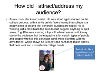 How did I attract/address my
                audience?
• As my cover star i used zeeke. He was stood against a tree on the
  college grounds, with a smile on his face showing that college is a
  happy place to be and that generally students are happy. He is
  wearing just a plain black top so it doesn't suggest anything or split
  views. E.g. If he was wearing a top with a band name on it, it may
  say to the audience that the magazine is for certain types of people
  and people who like this particular band. He is standing with his
  arms folded, which shows he is happy and confident. It also shows
  that he is cool and understands college trends.
                                                             Zeeke looks like a
                                                            typical happy, cool
                                                              college student
 