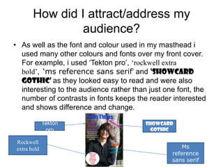 How did I attract/address my
                 audience?
• As well as the font and colour used in my masthead i
  used many other colours and fonts over my front cover.
  For example, i used ‘Tekton pro’, ‘rockwell extra
  bold’, ‘ms reference sans serif’ and ‘showcard
  gothic’ as they looked easy to read and were also
  interesting to the audience rather than just one font, the
  number of contrasts in fonts keeps the reader interested
  and shows difference and change.

              Tekton                     Showcard
               pro                         gothic

 Rockwell
 extra bold                                          Ms
                                                 reference
                                                 sans serif
 