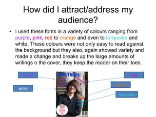 How did I attract/address my
               audience?
• I used these fonts in a variety of colours ranging from
  purple, pink, red to orange and even to turquoise and
  white. These colours were not only easy to read against
  the background but they also, again showed variety and
  made a change and breaks up the large amounts of
  writings o the cover, they keep the reader on their toes.

      purple                                           pink

                                              orange
    white
                                                turquoise
 