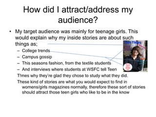 How did I attract/address my
               audience?
• My target audience was mainly for teenage girls. This
  would explain why my inside stories are about such
  things as;
   – College trends
   – Campus gossip
   – This seasons fashion, from the textile students
   – And interviews where students at WSFC tell Teen
   T!mes why they’re glad they chose to study what they did.
   These kind of stories are what you would expect to find in
     womens/girls magazines normally, therefore these sort of stories
     should attract those teen girls who like to be in the know
 