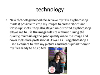 technology
• New technology helped me achieve my task as photoshop
  made it possible to crop my images to create ‘short’ and
  ‘close-up’ shots. They also stayed un-distorted as photoshop
  allows me to use the image full size without ruining the
  quality; maintaining the good quality made the image and
  cover look more professional. Aswell as using photoshop I
  used a camera to take my pictures and later upload them to
  my files ready to be edited.
 