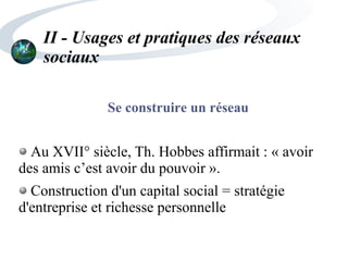 II - Usages et pratiques des réseaux
sociaux
Se construire un réseau
Au XVII° siècle, Th. Hobbes affirmait : « avoir
des amis c’est avoir du pouvoir ».
Construction d'un capital social = stratégie
d'entreprise et richesse personnelle
 