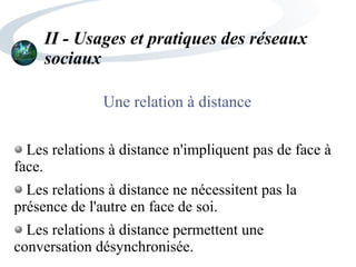 II - Usages et pratiques des réseaux
sociaux
Une relation à distance
Les relations à distance n'impliquent pas de face à
face.
Les relations à distance ne nécessitent pas la
présence de l'autre en face de soi.
Les relations à distance permettent une
conversation désynchronisée.
 