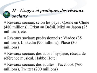 II - Usages et pratiques des réseaux
sociaux
Réseaux sociaux selon les pays : Qzone en Chine
(480 millions), Orkut au Brésil, Mixi au Japon (25
millions), etc.
Réseaux sociaux professionnels : Viadeo (35
millions), Linkedin (90 millions), Plaxo (30
millions)
Réseaux sociaux des ados : myspace, réseau de
référence musical, Habbo Hotel
Réseaux sociaux des adultes : Facebook (760
millions), Twitter (200 millions)
 