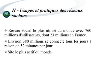 II - Usages et pratiques des réseaux
sociaux
Réseau social le plus utilisé au monde avec 760
millions d'utilisateurs, dont 23 millions en France.
Environ 380 millions se connecte tous les jours à
raison de 52 minutes par jour.
Site le plus actif du monde.
 