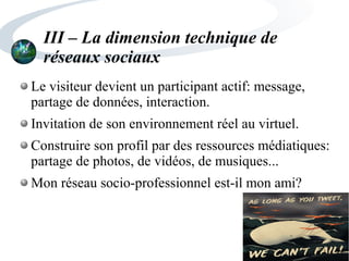 III – La dimension technique de
réseaux sociaux
Le visiteur devient un participant actif: message,
partage de données, interaction.
Invitation de son environnement réel au virtuel.
Construire son profil par des ressources médiatiques:
partage de photos, de vidéos, de musiques...
Mon réseau socio-professionnel est-il mon ami?
 