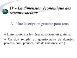 IV - La dimension économique des
réseaux sociaux
A - Une inscription gratuite pour tous
L'inscription sur les réseaux sociaux est gratuite.
On doit remplir un questionnaire de données
privées (nom, prénom, date de naissance, etc.).
 