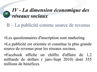 IV - La dimension économique des
réseaux sociaux
B – La publicité comme source de revenus
Les questionnaires d'inscription sont marketing
La publicité est orientée et constitue la plus grande
source de revenus pour les réseaux sociaux.
Facebook affiche un chiffre d'affaire de 1,2
milliards de dollars ( janv-Sept 2010) dont 355
millions de bénéfices.
 