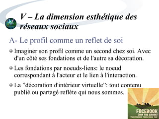 V – La dimension esthétique des
réseaux sociaux
A- Le profil comme un reflet de soi
Imaginer son profil comme un second chez soi. Avec
d'un côté ses fondations et de l'autre sa décoration.
Les fondations par noeuds-liens: le noeud
correspondant à l'acteur et le lien à l'interaction.
La ”décoration d'intérieur virtuelle”: tout contenu
publié ou partagé reflète qui nous sommes.
 