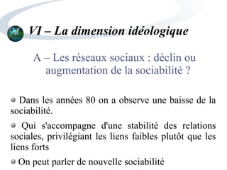 VI – La dimension idéologique
A – Les réseaux sociaux : déclin ou
augmentation de la sociabilité ?
Dans les années 80 on a observe une baisse de la
sociabilité.
Qui s'accompagne d'une stabilité des relations
sociales, privilégiant les liens faibles plutôt que les
liens forts
On peut parler de nouvelle sociabilité
 