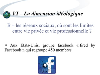 VI – La dimension idéologique
B – les réseaux sociaux, où sont les limites
entre vie privée et vie professionnelle ?
Aux Etats-Unis, groupe facebook « fired by
Facebook » qui regroupe 450 membres.
 