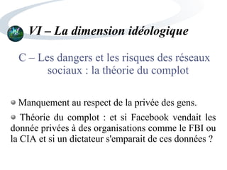 VI – La dimension idéologique
C – Les dangers et les risques des réseaux
sociaux : la théorie du complot
Manquement au respect de la privée des gens.
Théorie du complot : et si Facebook vendait les
donnée privées à des organisations comme le FBI ou
la CIA et si un dictateur s'emparait de ces données ?
 