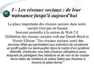 I - Les réseaux sociaux : de leur
naissance jusqu'à aujourd'hui
La place importante des réseaux sociaux dans notre
société n'est pas un hasard.
Souvent assimilés à la notion de Web 2.0
Définition des réseaux sociaux web par Danah Boyd et
Nicole Ellison: ”[les réseaux sociaux sont] des
services Web qui permettent aux individus de construire
un profil public ou semi-public dans le cadre d'un système
délimité, d'articuler une liste d'autres utilisateurs avec
lesquels ils partagent des relations et de voir et de croiser
leurs listes de relations et celles faites par d'autres à
travers la plate-forme ”
 