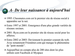A- De leur naissance à aujourd'hui
1995: Classmates.com est le premier site de réseau social à
apparaître sur le net.
Entre 1997 et 2001: Emergence d'une plus grande variétés de
réseaux sociaux.
2001: Ryze.com est le premier site de réseau social pour les
affaires.
Entre 2002 et 2003: Deviennent le premier courant du web.
Avec notamment Friendster.com qui marque le phénomène
de ”petit monde”.
Aujourd'hui on compte plus de 200 sites dont les plus
utilisés sont Facebook et Myspace
 