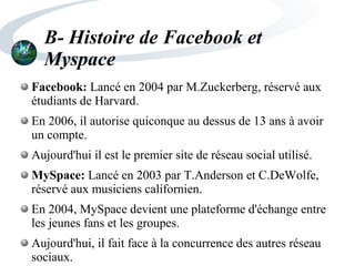 B- Histoire de Facebook et
Myspace
Facebook: Lancé en 2004 par M.Zuckerberg, réservé aux
étudiants de Harvard.
En 2006, il autorise quiconque au dessus de 13 ans à avoir
un compte.
Aujourd'hui il est le premier site de réseau social utilisé.
MySpace: Lancé en 2003 par T.Anderson et C.DeWolfe,
réservé aux musiciens californien.
En 2004, MySpace devient une plateforme d'échange entre
les jeunes fans et les groupes.
Aujourd'hui, il fait face à la concurrence des autres réseau
sociaux.
 