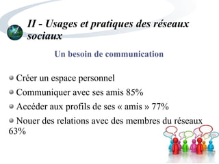 II - Usages et pratiques des réseaux
sociaux
Un besoin de communication
Créer un espace personnel
Communiquer avec ses amis 85%
Accéder aux profils de ses « amis » 77%
Nouer des relations avec des membres du réseaux
63%
 