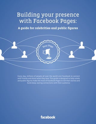 Facebook Pages | 1




Building your presence
 with Facebook Pages:
A guide for celebrities and public figures




Every day, millions of people all over the world visit Facebook to connect
with friends and share what they love. This guide is designed to help celebs
and public figures make the most of Facebook Pages to tell their stories and
            build deep, lasting connections with their audience.
 