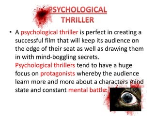 • A psychological thriller is perfect in creating a
  successful film that will keep its audience on
  the edge of their seat as well as drawing them
  in with mind-boggling secrets.
  Psychological thrillers tend to have a huge
  focus on protagonists whereby the audience
  learn more and more about a characters mind
  state and constant mental battle.
 