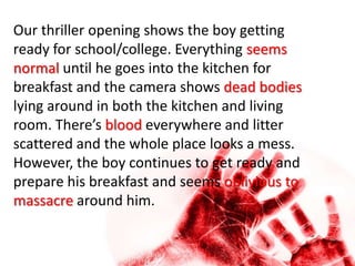 Our thriller opening shows the boy getting
ready for school/college. Everything seems
normal until he goes into the kitchen for
breakfast and the camera shows dead bodies
lying around in both the kitchen and living
room. There’s blood everywhere and litter
scattered and the whole place looks a mess.
However, the boy continues to get ready and
prepare his breakfast and seems oblivious to
massacre around him.
 