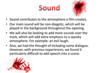 • Sound contributes to the atmosphere a film creates.
• Our main sound will be non-diegetic, which will be
  played in the background throughout the opening.
• We will also be looking to add more sounds over the
  track, which will add extra emphasis to a spooky
  atmosphere. For example: an evil laugh.
• Also, we had the thought of including some dialogue.
  However, with previous experiences, we found it
  particularly difficult to add speech into a scene.
 