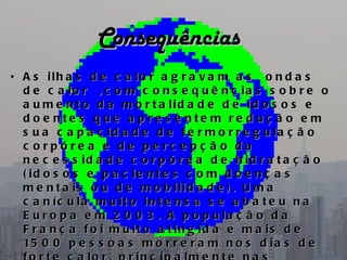 Consequências
• A s ilh a s d e c a lo r a g r a v a m a s   o n d a s
  d e c a lo r   , c o m c o n s e q u ê n c ia s s o b r e o
  a u m e n t o d a m o r t a lid a d e d e id o s o s e
  d o e nte s q u e a p re s e nte m re d u ç ã o e m
  s u a c a p a c id a d e d e t e r m o r r e g u la ç ã o
  c orpóre a e de pe rc e pç ã o da
  n e c e s s id a d e c o r p ó r e a d e h id r a t a ç ã o
  ( id o s o s e p a c ie n t e s c o m d o e n ç a s
  m e n t a is o u d e m o b ilid a d e ) . U m a
  c a n íc u la m u it o in t e n s a s e a b a t e u n a
  E u r o p a e m 2 0 0 3 . A p o p u la ç ã o d a
  F r a n ç a f o i m u it o a t in g id a e m a is d e
  15 0 0 p e s s o a s m o r r e r a m n o s d i a s d e
 