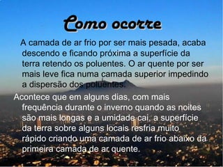 Como ocorre
 A camada de ar frio por ser mais pesada, acaba
  descendo e ficando próxima a superfície da
  terra retendo os poluentes. O ar quente por ser
  mais leve fica numa camada superior impedindo
  a dispersão dos poluentes.
Acontece que em alguns dias, com mais
  frequência durante o inverno quando as noites
  são mais longas e a umidade cai, a superfície
  da terra sobre alguns locais resfria muito
  rápido criando uma camada de ar frio abaixo da
  primeira camada de ar quente.
 