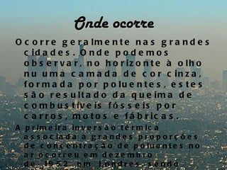 Onde ocorre
O c o r r e g e r a lm e n t e n a s g r a n d e s
  c id a d e s . O n d e p o d e m o s
  o b s e r v a r , n o h o r iz o n t e à o lh o
  n u u m a c a m a d a d e c o r c in z a ,
  f o r m a d a p o r p o lu e n t e s , e s t e s
  s ã o r e s u lt a d o d a q u e im a d e
  c o m b u s t ív e is f ó s s e is p o r
  c a r r o s , m o t o s e f á b r ic a s .
A p r im e ir a in v e r s ã o t é r m ic a
  a s s o c ia d a a g r a n d e s p r o p o r ç õ e s
  d e c o n c e n t r a ç ã o d e p o lu e n t e s n o
  a r oc orre u e m de ze mbro
  d e   19 5 2   e m   L o n d r e s , s e n d o
 