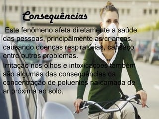 Consequências
 Este fenômeno afeta diretamente a saúde
das pessoas, principalmente as crianças,
causando doenças respiratórias, cansaço
entre outros problemas.
Irritação nos olhos e intoxicações também
são algumas das consequências da
concentração de poluentes na camada de
ar próxima ao solo. 
 