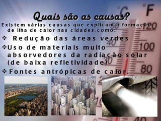 Quais são as causas?
E x is t e m v á r ia s c a u s a s q u e e x p lic a m a f o r m a ç ã o
   d e ilh a d e c a lo r n a s c id a d e s , c o m o :
  R e d u ç ã o d a s á r e a s v e r d e s
U s o d e m a t e r i a i s m u i t o
  a b s o r v e d o r e s d a r a d ia ç ã o s o la r
  ( d e b a ix a r e f le t iv id a d e )
  F o n t e s a n t r ó p i c a s d e c a l o r .
 