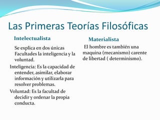 Las Primeras Teorías Filosóficas
  Intelectualista                     Materialista
  Se explica en dos únicas          El hombre es también una
  Facultades la inteligencia y la   maquina (mecanismo) carente
  voluntad.                         de libertad ( determinismo).
Inteligencia: Es la capacidad de
  entender, asimilar, elaborar
  información y utilizarla para
  resolver problemas.
Voluntad: Es la facultad de
  decidir y ordenar la propia
  conducta.
 