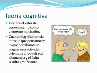 Teoría cognitiva
 Destaca el valor de
  conocimiento como
  elemento motivador.
 Cuando hay disonancia
  entre lo que pensamos y
  lo que percibimos se
  origina una actividad
  orientada a reducir esa
  disonancia y el éxito
  resulta gratificante.
 