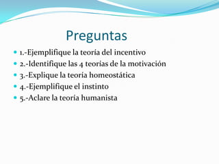 Preguntas
 1.-Ejemplifique la teoría del incentivo
 2.-Identifique las 4 teorías de la motivación
 3.-Explique la teoría homeostática
 4.-Ejemplifique el instinto
 5.-Aclare la teoría humanista
 