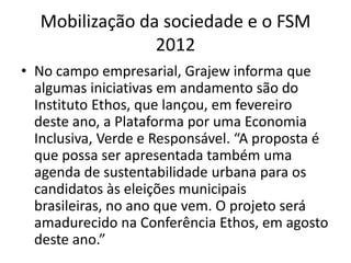 Mobilização da sociedade e o FSM
                2012
• No campo empresarial, Grajew informa que
  algumas iniciativas em andamento são do
  Instituto Ethos, que lançou, em fevereiro
  deste ano, a Plataforma por uma Economia
  Inclusiva, Verde e Responsável. “A proposta é
  que possa ser apresentada também uma
  agenda de sustentabilidade urbana para os
  candidatos às eleições municipais
  brasileiras, no ano que vem. O projeto será
  amadurecido na Conferência Ethos, em agosto
  deste ano.”
 