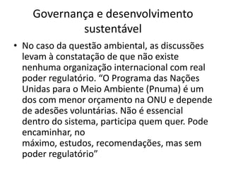 Governança e desenvolvimento
            sustentável
• No caso da questão ambiental, as discussões
  levam à constatação de que não existe
  nenhuma organização internacional com real
  poder regulatório. “O Programa das Nações
  Unidas para o Meio Ambiente (Pnuma) é um
  dos com menor orçamento na ONU e depende
  de adesões voluntárias. Não é essencial
  dentro do sistema, participa quem quer. Pode
  encaminhar, no
  máximo, estudos, recomendações, mas sem
  poder regulatório”
 