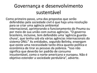 Governança e desenvolvimento
             sustentável
Como primeiro passo, uma das propostas que serão
  defendidas pela sociedade civil é que haja uma resolução
  para se criar uma agência ambiental
  internacional, aprimorando o funcionamento do Pnuma ou
  por meio de sua união com outras agências. “O governo
  brasileiro, inclusive, tem defendido uma 'agência guarda-
  chuva', que tenha sob ela várias agências internacionais do
  sistema ONU.” As entidades, segundo Belinky, enxergam
  que existe uma necessidade tanto ética quanto política e
  econômica de tirar as pessoas da pobreza. “Isso não
  significa que deverão ter padrão de consumo
  insustentável, como o norte-americano e europeu. Não é
  objetivo estender a sociedade perdulária”, adverte.
 