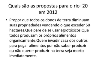 Quais são as propostas para o rio+20
               em 2012
• Propor que todos os donos de terra diminuam
  suas propriedades vendendo o que exceder 50
  hectares.Que pare de se usar agrotóxicos.Que
  todos produzam os próprios alimentos
  organicamente.Quem invadir casa dos outros
  para pegar alimentos por não saber produzir
  ou não querer produzir na terra seja morto
  imediatamente.
 