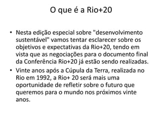 O que é a Rio+20

• Nesta edição especial sobre "desenvolvimento
  sustentável" vamos tentar esclarecer sobre os
  objetivos e expectativas da Rio+20, tendo em
  vista que as negociações para o documento final
  da Conferência Rio+20 já estão sendo realizadas.
• Vinte anos após a Cúpula da Terra, realizada no
  Rio em 1992, a Rio+ 20 será mais uma
  oportunidade de refletir sobre o futuro que
  queremos para o mundo nos próximos vinte
  anos.
 