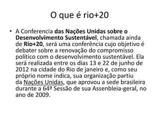 O que é rio+20
• A Conferencia das Nações Unidas sobre o
  Desenvolvimento Sustentável, chamada ainda
  de Rio+20, será uma conferência cujo objetivo é
  debater sobre a renovação do compromisso
  político com o desenvolvimento sustentável. Ela
  será realizada entre os dias 13 e 22 de junho de
  2012 na cidade do Rio de janeiro e, como seu
  próprio nome indica, sua organização partiu
  da Nações Unidas, que aprovou a sede brasileira
  durante a 64ª Sessão de sua Assenbleia-geral, no
  ano de 2009.
 