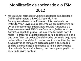 Mobilização da sociedade e o FSM
                 2012
• No Brasil, foi formado o Comitê Facilitador da Sociedade
  Civil Brasileira para a Rio+20. Segundo Aron
  Belinky, coordenador de Processos Internacionais do
  Instituto Vitae Civis, que representa o Fórum Brasileiro de
  ONGs e Movimentos Sociais para o Meio Ambiente e o
  Desenvolvimento (FBOMS) na Coordenação Nacional do
  Comitê, o papel do grupo – atualmente formado por 14
  redes – é trazer mais participantes para o debate até o ano
  que vem. “Nossas ações são elaboradas por meio de grupos
  de trabalhos. Um deles é o de formação e mobilização, que
  deverá levar os temas em discussão para a sociedade e
  cuidará da organização do evento paralelo previamente
  chamado de Cúpula dos Povos, que terá a participação da
  sociedade civil”, pontual.
 