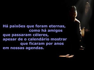 Há paixões que foram eternas,
             como há amigos
que passaram céleres,
apesar de o calendário mostrar
        que ficaram por anos
em nossas agendas.
 