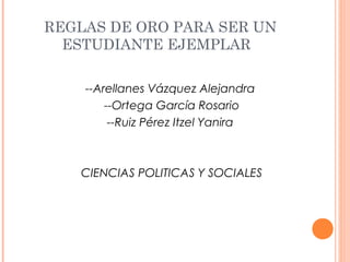 REGLAS DE ORO PARA SER UN
  ESTUDIANTE EJEMPLAR

    --Arellanes Vázquez Alejandra
        --Ortega García Rosario
         --Ruiz Pérez Itzel Yanira



   CIENCIAS POLITICAS Y SOCIALES
 