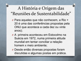 A História e Origem das
“Reuniões de Sustentabilidade”
O Para aqueles que não conhecem, a Rio +
  20 é uma das conferências propostas pela
  ONU que acontece a cada dez ou vinte
  anos);
O A primeira aconteceu em Estocolmo na
  Suécia em 1972, numa primeira atitude
  mundial em tentar conciliar a relação
  homem x meio ambiente;
O Desde então diversas propostas foram
  discutidas e algumas postas em prática.
 