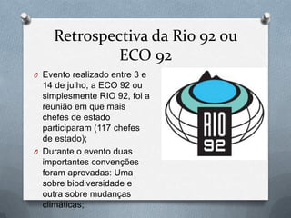 Retrospectiva da Rio 92 ou
             ECO 92
O Evento realizado entre 3 e
  14 de julho, a ECO 92 ou
  simplesmente RIO 92, foi a
  reunião em que mais
  chefes de estado
  participaram (117 chefes
  de estado);
O Durante o evento duas
  importantes convenções
  foram aprovadas: Uma
  sobre biodiversidade e
  outra sobre mudanças
  climáticas;
 